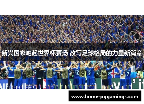 新兴国家崛起世界杯赛场 改写足球格局的力量新篇章