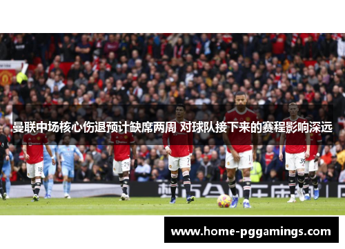 曼联中场核心伤退预计缺席两周 对球队接下来的赛程影响深远